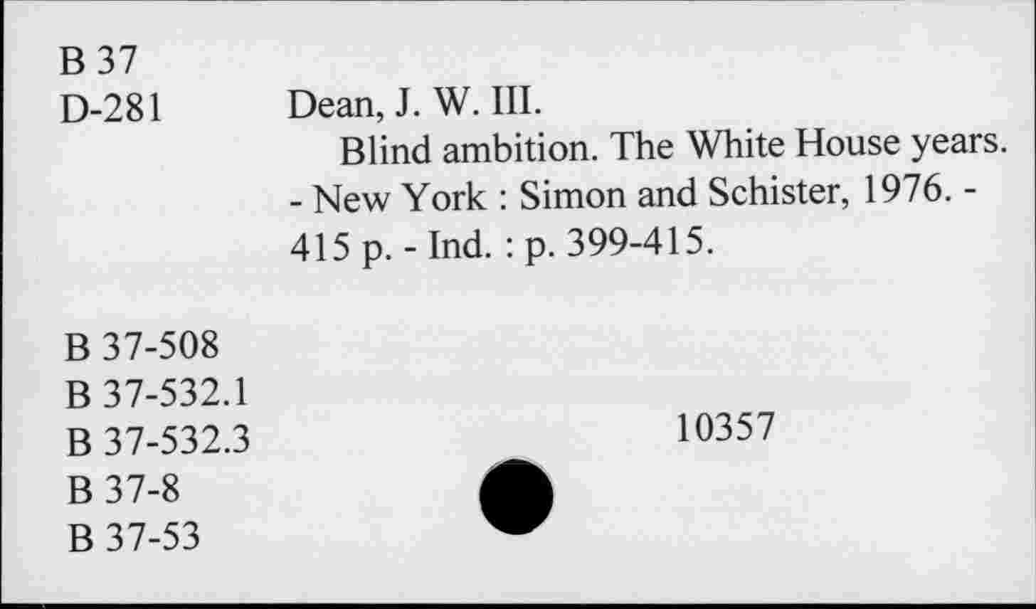 ﻿B37 D-281	Dean, J. W. III. Blind ambition. The White House years. - New York : Simon and Schister, 1976. -415 p. - Ind. : p. 399-415.
B 37-508 B 37-532.1 B 37-532.3 B37-8 B 37-53	10357 •